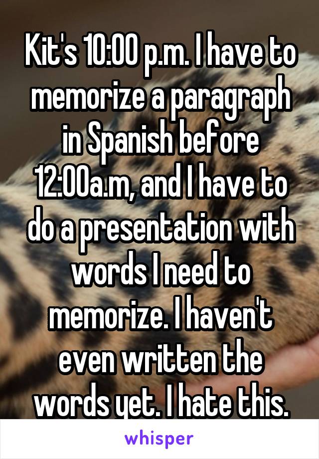 Kit's 10:00 p.m. I have to memorize a paragraph in Spanish before 12:00a.m, and I have to do a presentation with words I need to memorize. I haven't even written the words yet. I hate this.