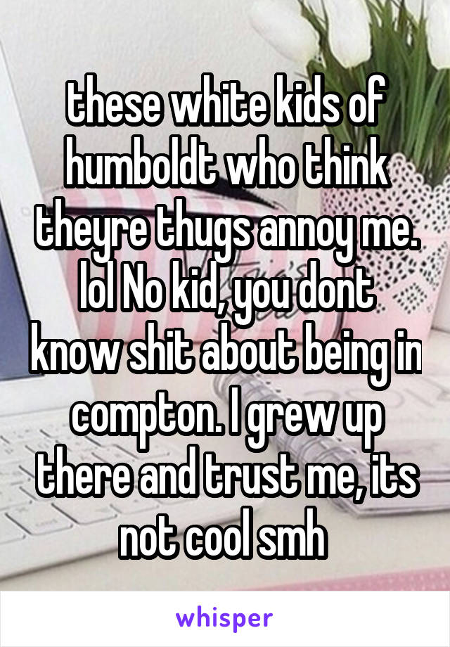 these white kids of humboldt who think theyre thugs annoy me. lol No kid, you dont know shit about being in compton. I grew up there and trust me, its not cool smh 