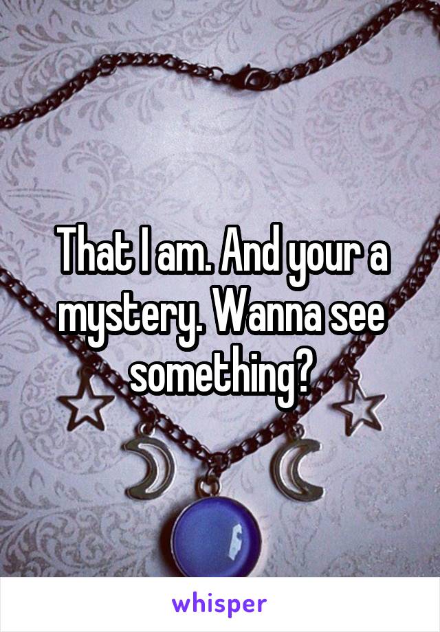 That I am. And your a mystery. Wanna see something?