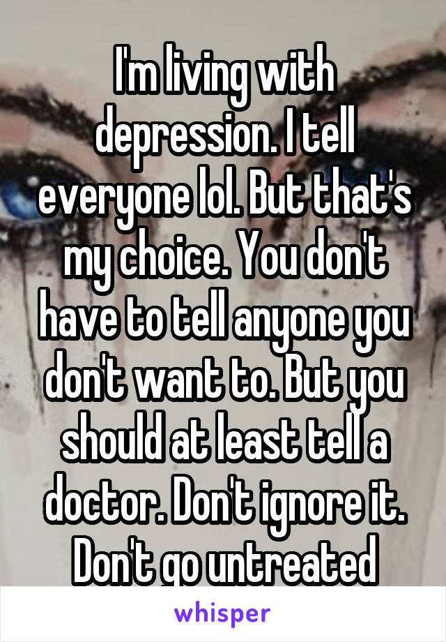 I'm living with depression. I tell everyone lol. But that's my choice. You don't have to tell anyone you don't want to. But you should at least tell a doctor. Don't ignore it. Don't go untreated