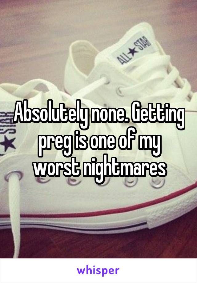 Absolutely none. Getting preg is one of my worst nightmares