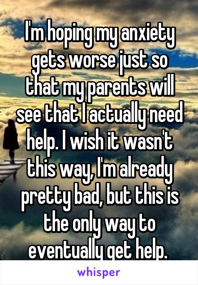 I'm hoping my anxiety gets worse just so that my parents will see that I actually need help. I wish it wasn't this way, I'm already pretty bad, but this is the only way to eventually get help. 