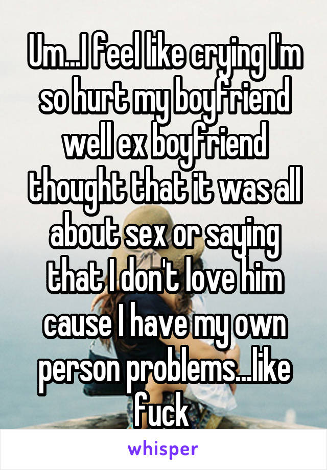 Um...I feel like crying I'm so hurt my boyfriend well ex boyfriend thought that it was all about sex or saying that I don't love him cause I have my own person problems...like fuck 