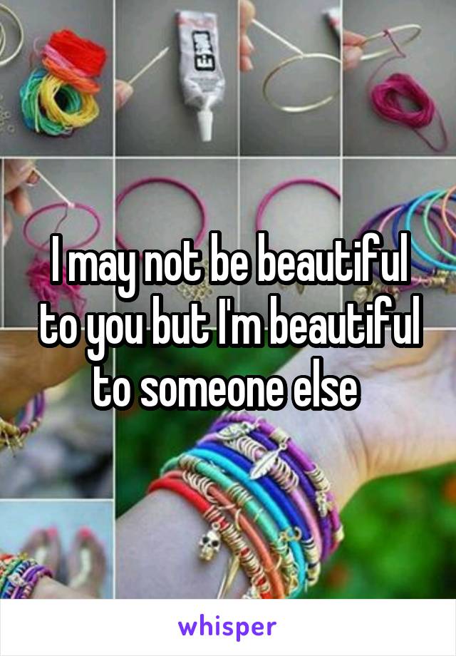 I may not be beautiful to you but I'm beautiful to someone else 