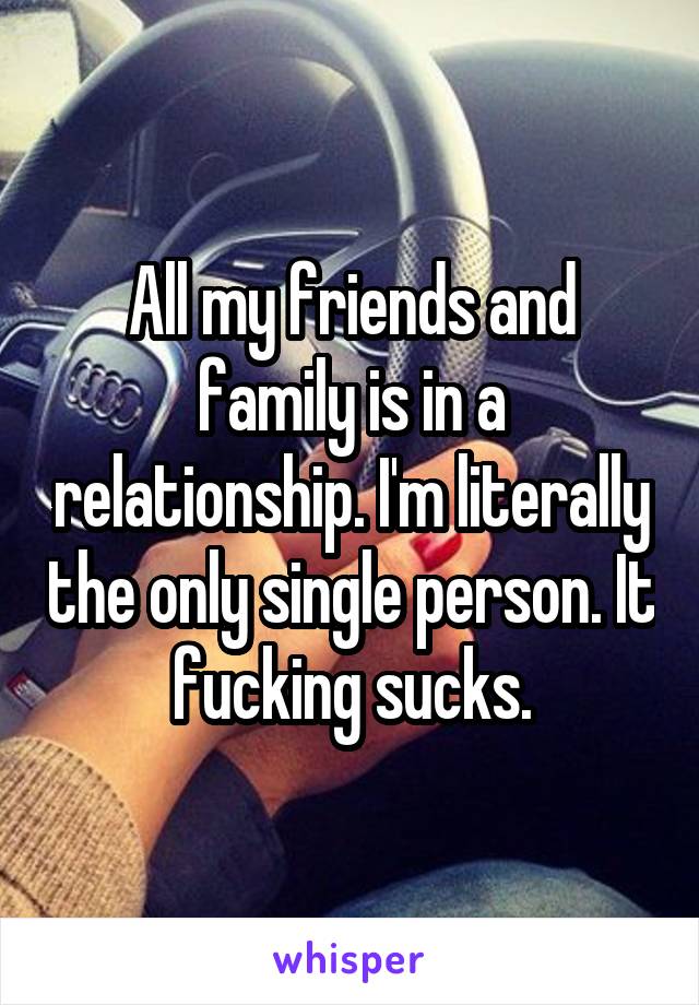 All my friends and family is in a relationship. I'm literally the only single person. It fucking sucks.