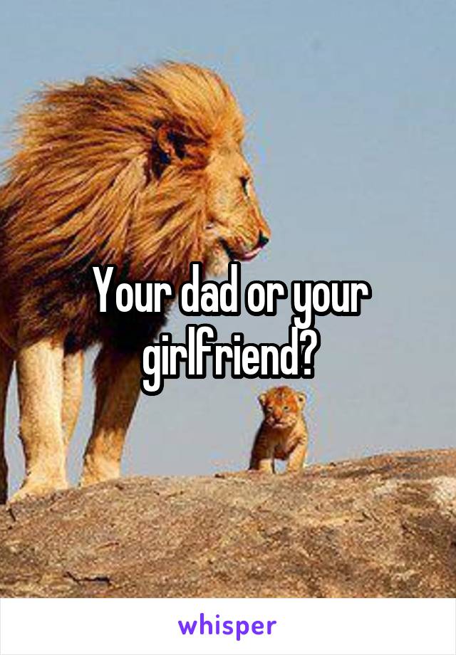 Your dad or your girlfriend?