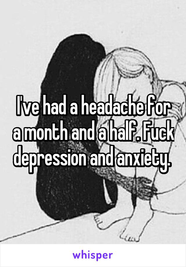 I've had a headache for a month and a half. Fuck depression and anxiety. 