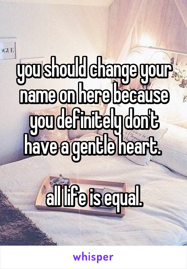 you should change your name on here because you definitely don't have a gentle heart. 

all life is equal.