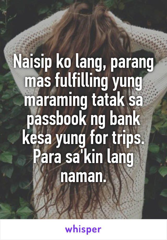 Naisip ko lang, parang mas fulfilling yung maraming tatak sa passbook ng bank kesa yung for trips. Para sa'kin lang naman.