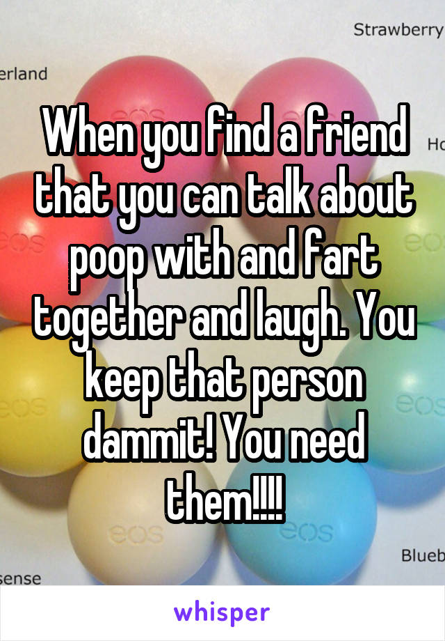 When you find a friend that you can talk about poop with and fart together and laugh. You keep that person dammit! You need them!!!!