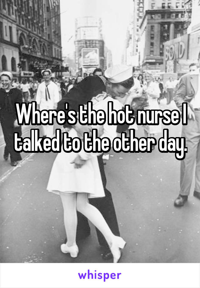 Where's the hot nurse I talked to the other day. 