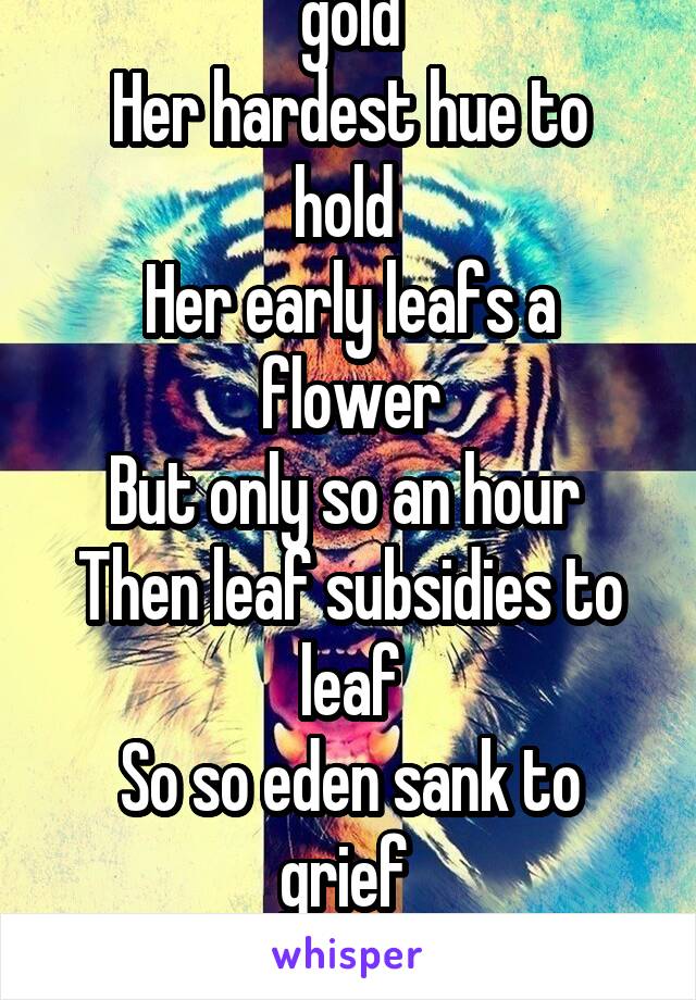 Natures firs green is gold
Her hardest hue to hold 
Her early leafs a flower
But only so an hour 
Then leaf subsidies to leaf
So so eden sank to grief 
So dawn goes down to day 