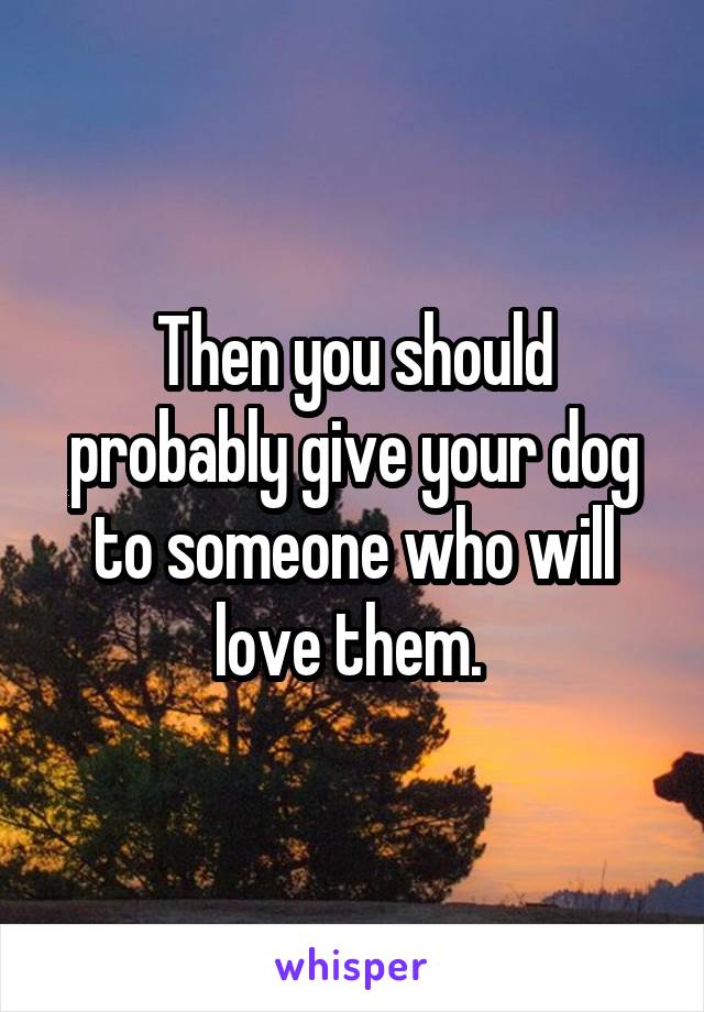 Then you should probably give your dog to someone who will love them. 