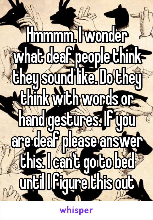 Hmmmm. I wonder what deaf people think they sound like. Do they think with words or hand gestures. If you are deaf please answer this. I can't go to bed until I figure this out