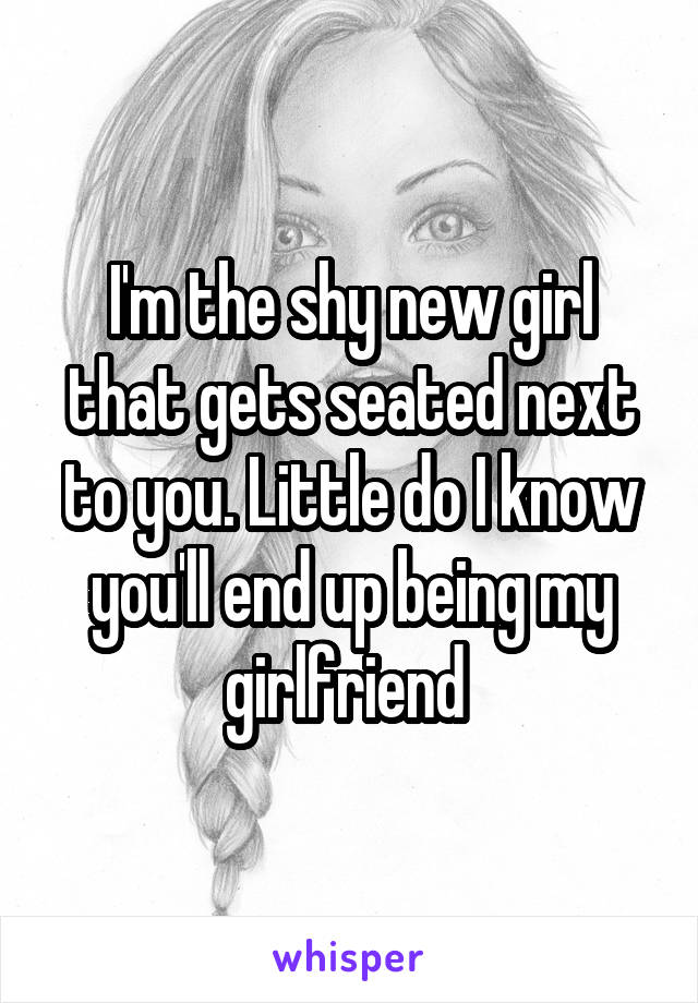 I'm the shy new girl that gets seated next to you. Little do I know you'll end up being my girlfriend 