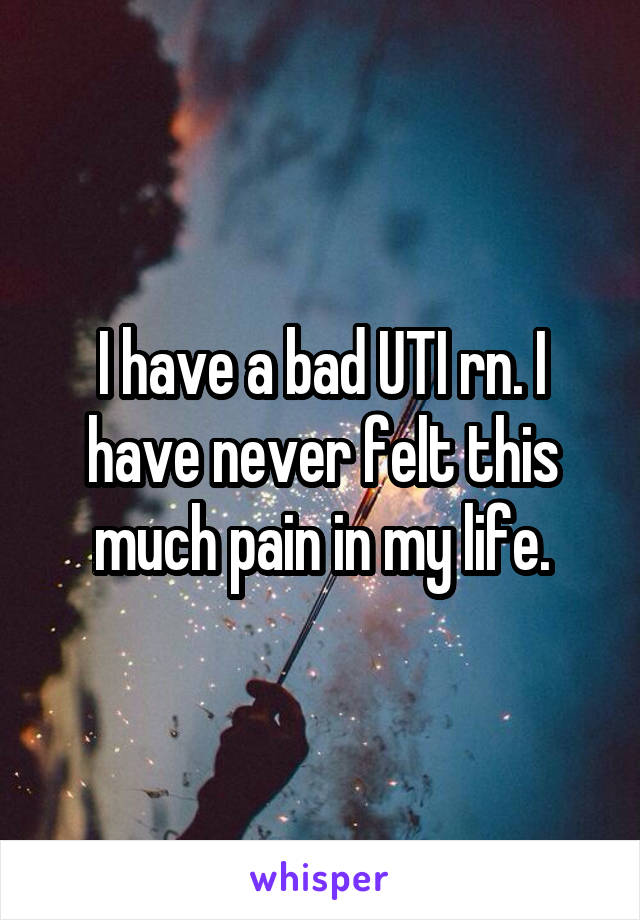 I have a bad UTI rn. I have never felt this much pain in my life.