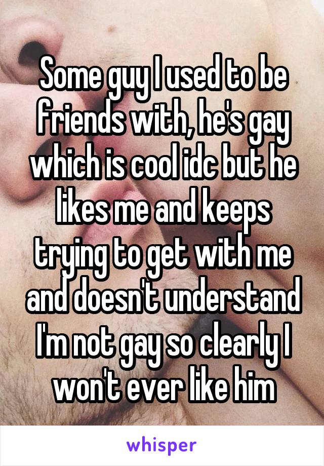 Some guy I used to be friends with, he's gay which is cool idc but he likes me and keeps trying to get with me and doesn't understand I'm not gay so clearly I won't ever like him