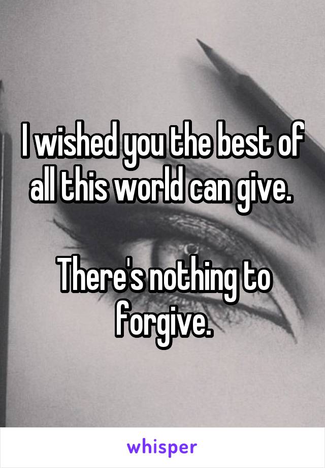 I wished you the best of all this world can give. 

There's nothing to forgive.