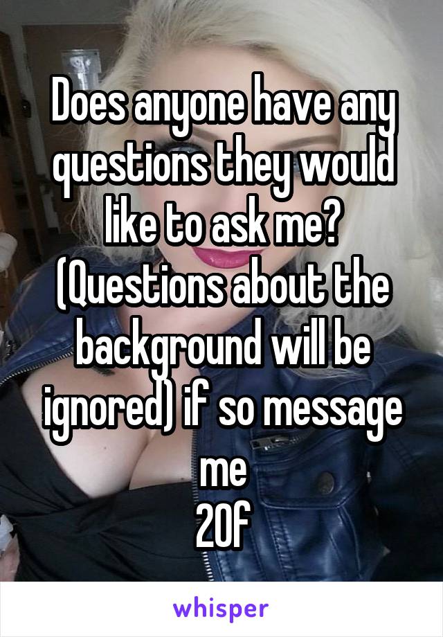 Does anyone have any questions they would like to ask me?
(Questions about the background will be ignored) if so message me
20f