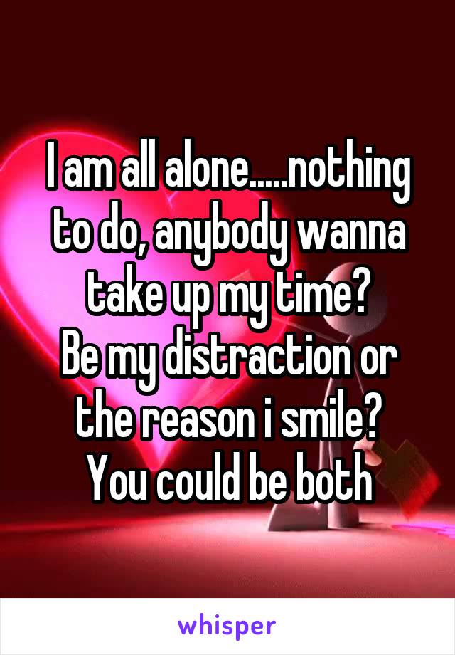 I am all alone.....nothing to do, anybody wanna take up my time?
Be my distraction or the reason i smile?
You could be both