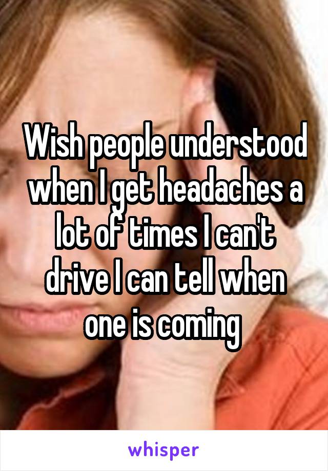 Wish people understood when I get headaches a lot of times I can't drive I can tell when one is coming 