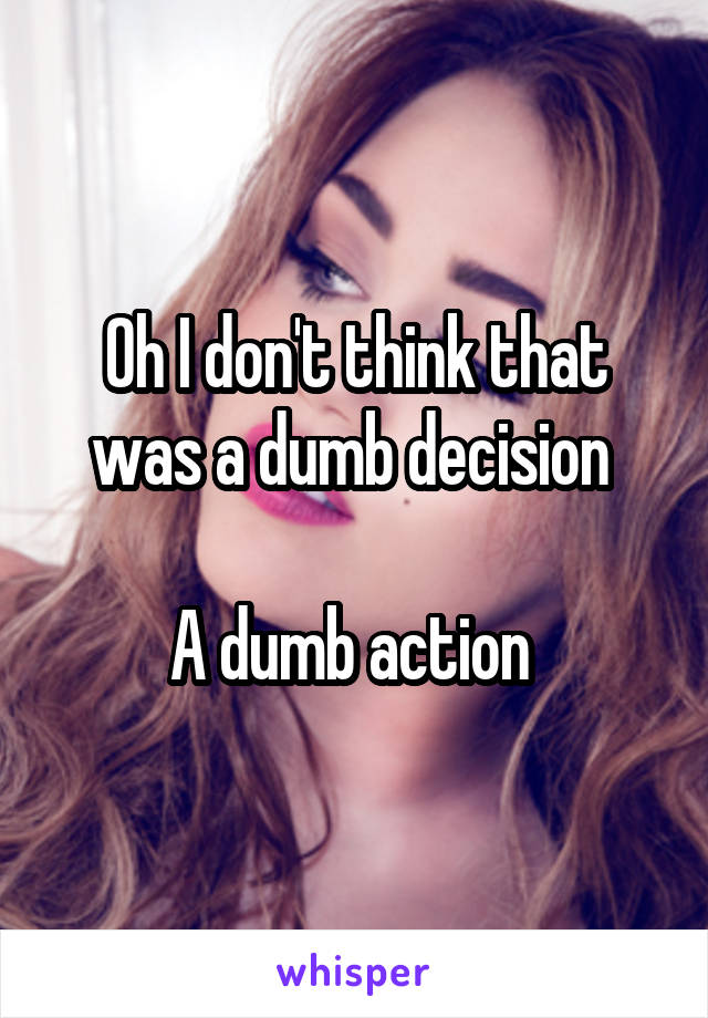 Oh I don't think that was a dumb decision 

A dumb action 