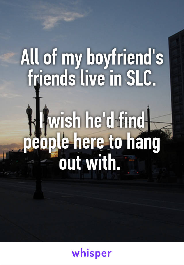 All of my boyfriend's friends live in SLC.

I wish he'd find people here to hang out with. 

