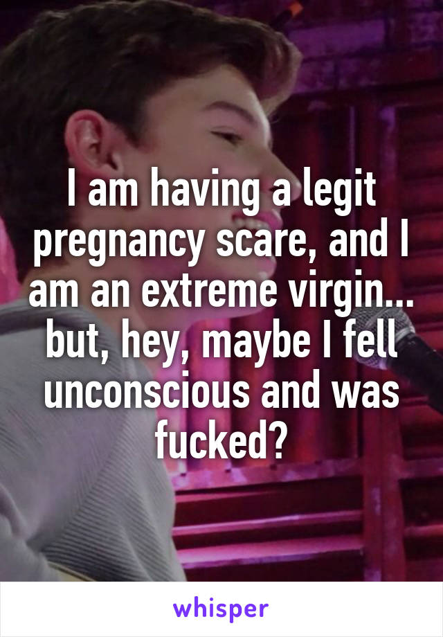 I am having a legit pregnancy scare, and I am an extreme virgin... but, hey, maybe I fell unconscious and was fucked?