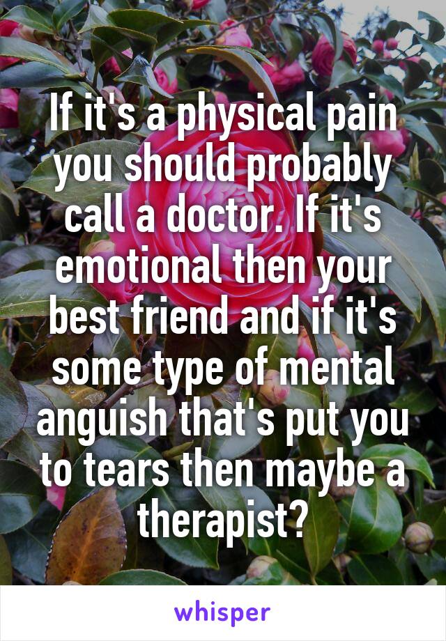 If it's a physical pain you should probably call a doctor. If it's emotional then your best friend and if it's some type of mental anguish that's put you to tears then maybe a therapist?