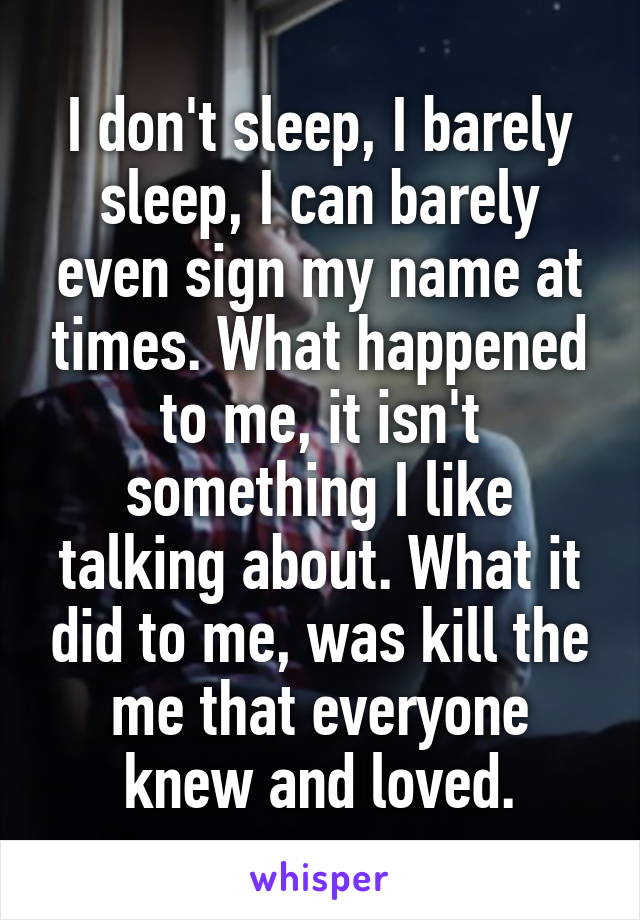 I don't sleep, I barely sleep, I can barely even sign my name at times. What happened to me, it isn't something I like talking about. What it did to me, was kill the me that everyone knew and loved.