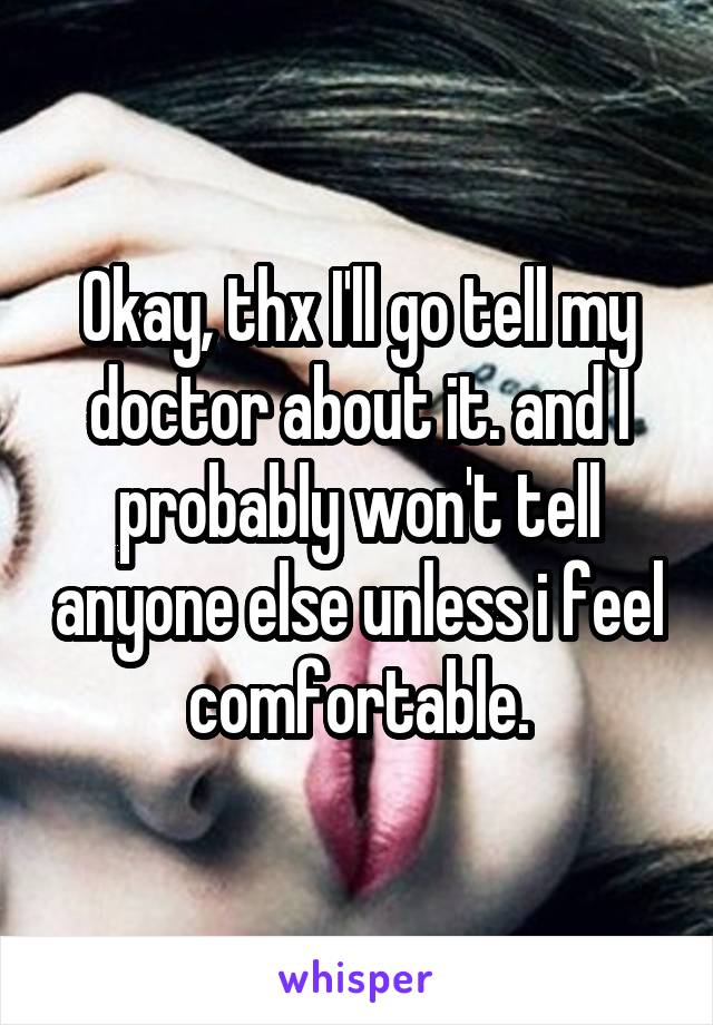 Okay, thx I'll go tell my doctor about it. and I probably won't tell anyone else unless i feel comfortable.