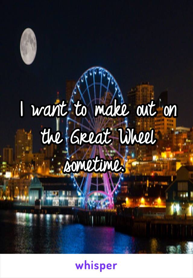 I want to make out on the Great Wheel sometime. 