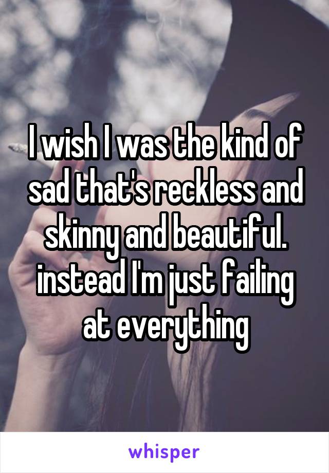 I wish I was the kind of sad that's reckless and skinny and beautiful. instead I'm just failing at everything