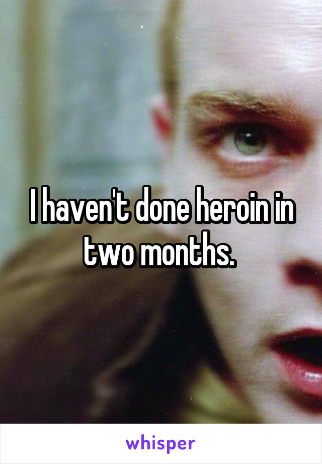 I haven't done heroin in two months. 