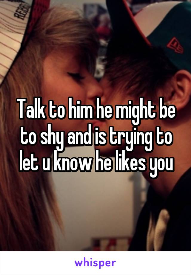 Talk to him he might be to shy and is trying to let u know he likes you