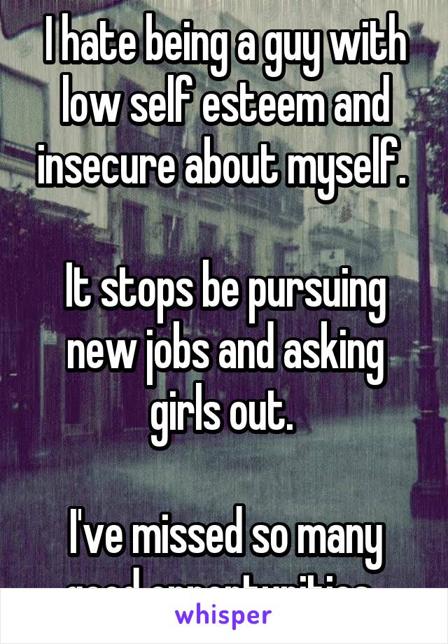 I hate being a guy with low self esteem and insecure about myself. 

It stops be pursuing new jobs and asking girls out. 

I've missed so many good opportunities. 