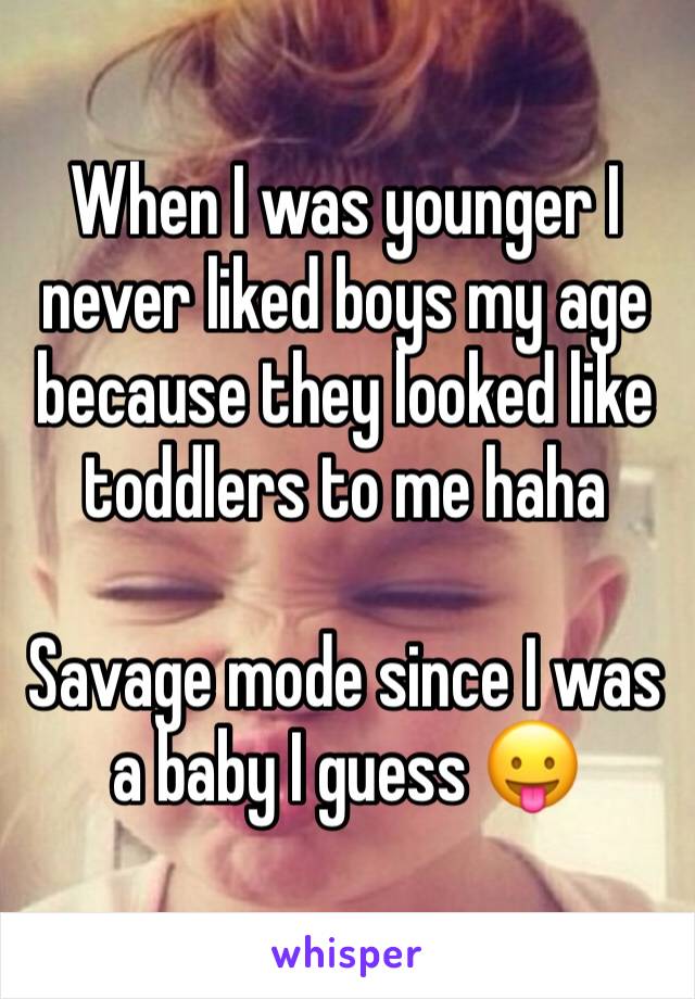 When I was younger I never liked boys my age because they looked like toddlers to me haha

Savage mode since I was a baby I guess 😛