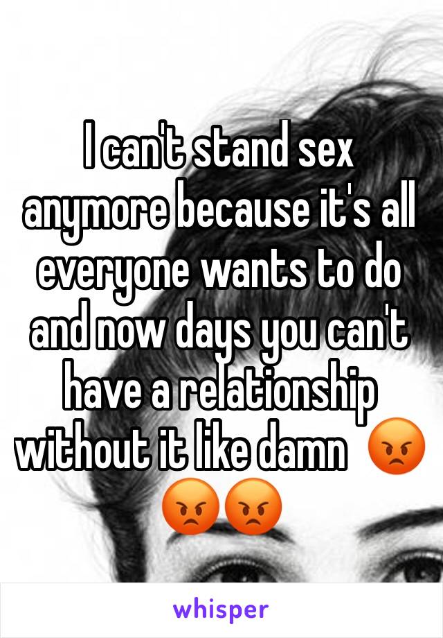 I can't stand sex anymore because it's all everyone wants to do and now days you can't have a relationship without it like damn  😡😡😡