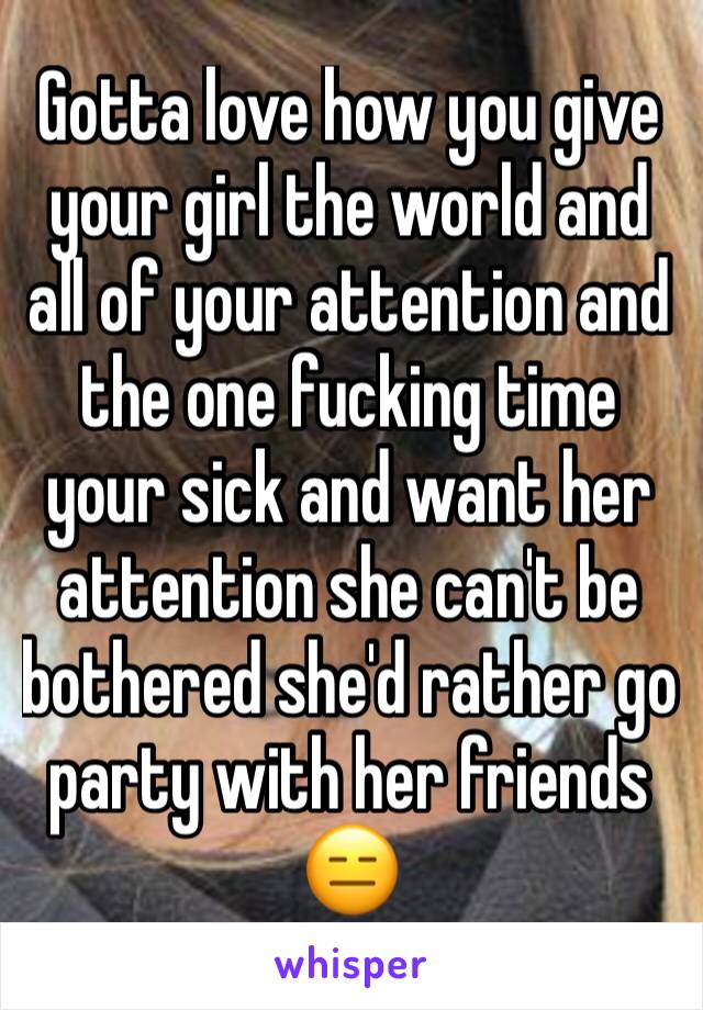 Gotta love how you give your girl the world and all of your attention and the one fucking time your sick and want her attention she can't be bothered she'd rather go party with her friends 😑