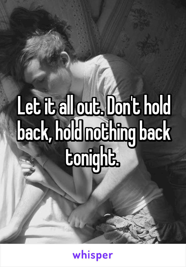 Let it all out. Don't hold back, hold nothing back tonight. 