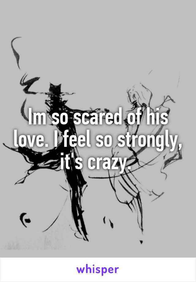 Im so scared of his love. I feel so strongly, it's crazy. 