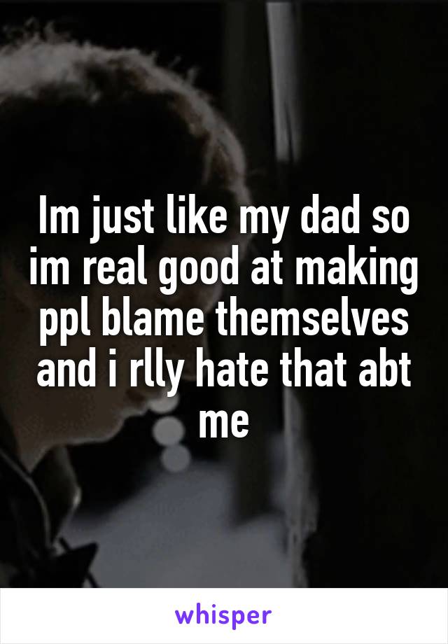 Im just like my dad so im real good at making ppl blame themselves and i rlly hate that abt me