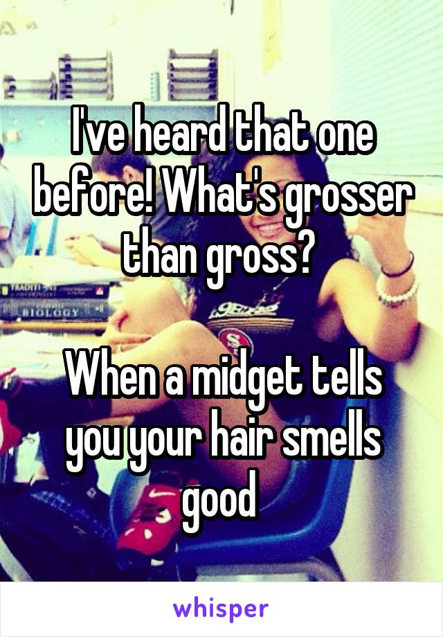 I've heard that one before! What's grosser than gross? 

When a midget tells you your hair smells good 