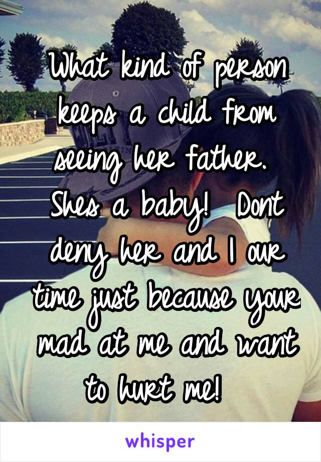 What kind of person keeps a child from seeing her father.  Shes a baby!  Dont deny her and I our time just because your mad at me and want to hurt me!  