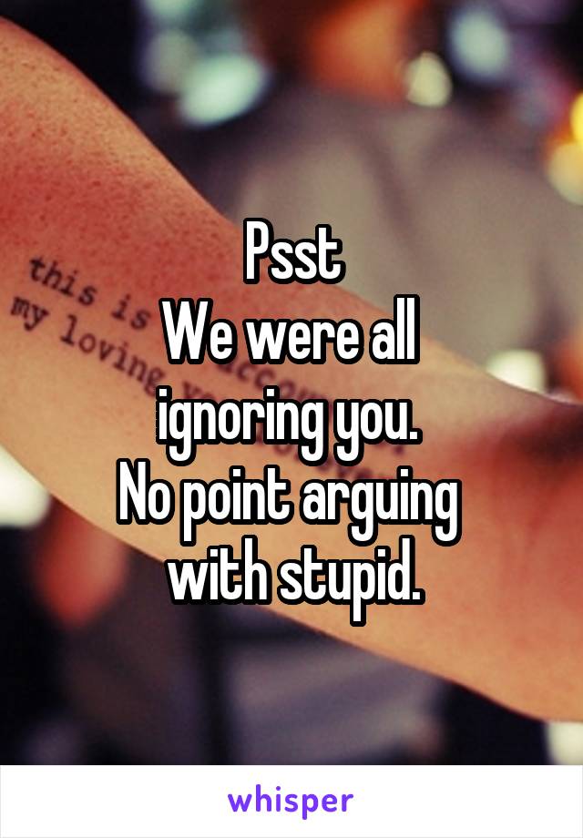 Psst
We were all 
ignoring you. 
No point arguing 
with stupid.