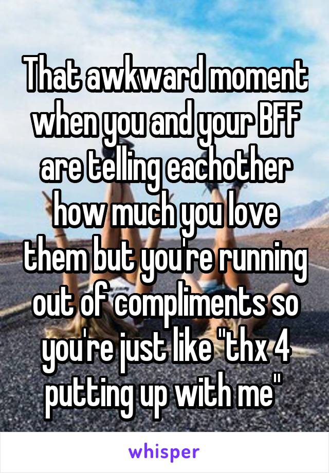 That awkward moment when you and your BFF are telling eachother how much you love them but you're running out of compliments so you're just like "thx 4 putting up with me" 