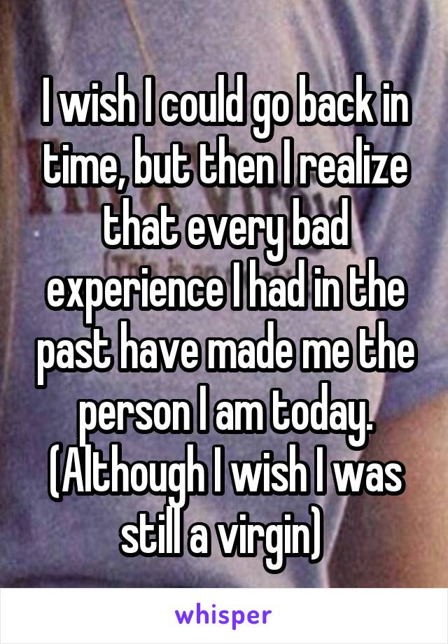 I wish I could go back in time, but then I realize that every bad experience I had in the past have made me the person I am today. (Although I wish I was still a virgin) 