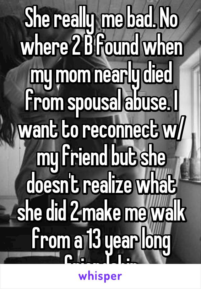 She really  me bad. No where 2 B found when my mom nearly died from spousal abuse. I want to reconnect w/ my friend but she doesn't realize what she did 2 make me walk from a 13 year long friendship