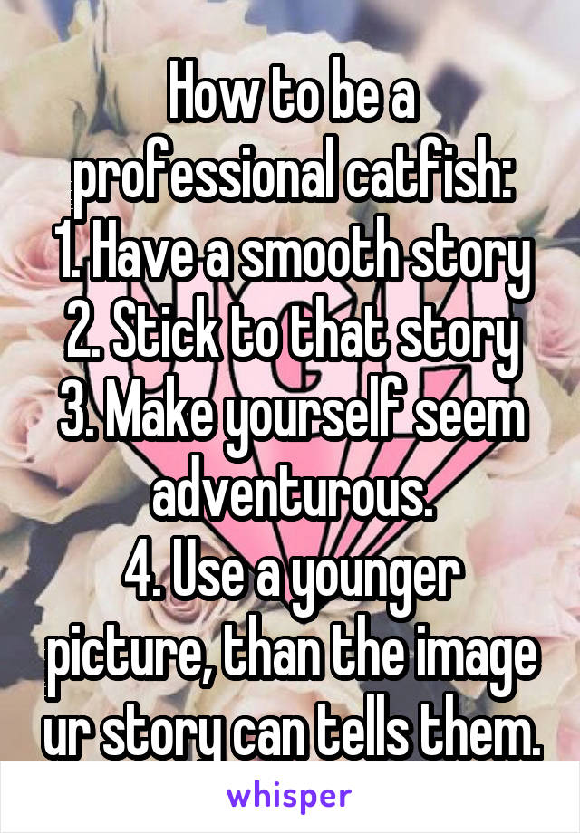 How to be a professional catfish:
1. Have a smooth story
2. Stick to that story
3. Make yourself seem adventurous.
4. Use a younger picture, than the image ur story can tells them.