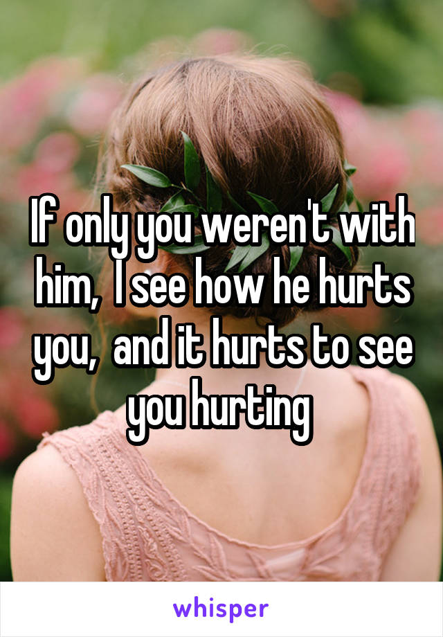 If only you weren't with him,  I see how he hurts you,  and it hurts to see you hurting 